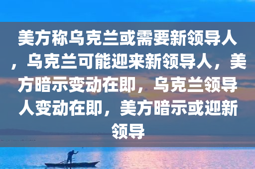 美方称乌克兰或需要新领导人，乌克兰可能迎来新领导人，美方暗示变动在即，乌克兰领导人变动在即，美方暗示或迎新领导