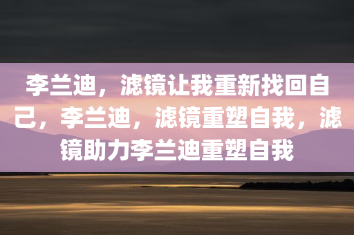 李兰迪，滤镜让我重新找回自己，李兰迪，滤镜重塑自我，滤镜助力李兰迪重塑自我