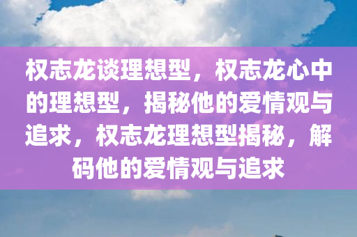 权志龙谈理想型，权志龙心中的理想型，揭秘他的爱情观与追求，权志龙理想型揭秘，解码他的爱情观与追求