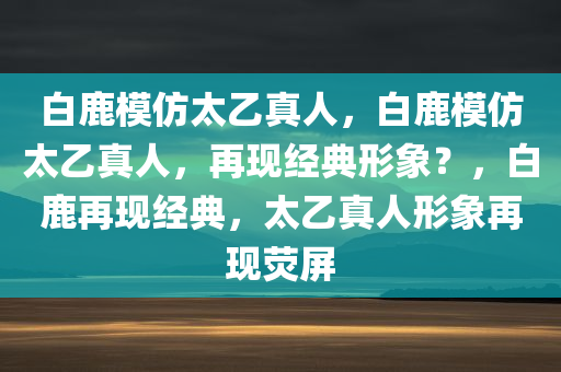 白鹿模仿太乙真人，白鹿模仿太乙真人，再现经典形象？，白鹿再现经典，太乙真人形象再现荧屏