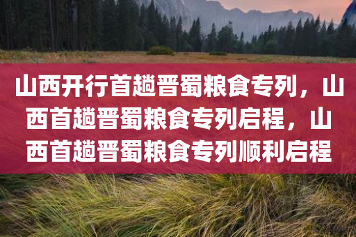 山西开行首趟晋蜀粮食专列，山西首趟晋蜀粮食专列启程，山西首趟晋蜀粮食专列顺利启程