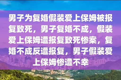 男子为复婚假装爱上保姆被报复致死，男子复婚不成，假装爱上保姆遭报复致死惨案，复婚不成反遭报复，男子假装爱上保姆惨遭不幸