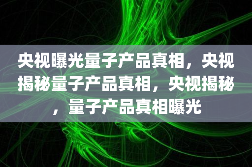 央视曝光量子产品真相，央视揭秘量子产品真相，央视揭秘，量子产品真相曝光