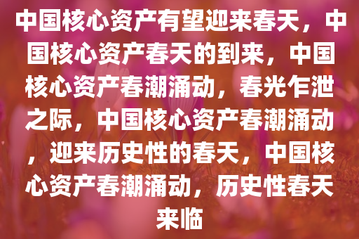 中国核心资产有望迎来春天，中国核心资产春天的到来，中国核心资产春潮涌动，春光乍泄之际，中国核心资产春潮涌动，迎来历史性的春天，中国核心资产春潮涌动，历史性春天来临