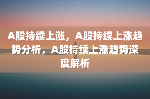 A股持续上涨，A股持续上涨趋势分析，A股持续上涨趋势深度解析