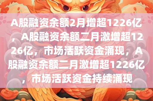 A股融资余额2月增超1226亿，A股融资余额二月激增超1226亿，市场活跃资金涌现，A股融资余额二月激增超1226亿，市场活跃资金持续涌现