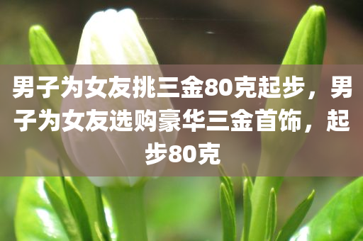 男子为女友挑三金80克起步，男子为女友选购豪华三金首饰，起步80克