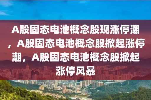 A股固态电池概念股现涨停潮，A股固态电池概念股掀起涨停潮，A股固态电池概念股掀起涨停风暴