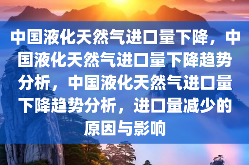 中国液化天然气进口量下降，中国液化天然气进口量下降趋势分析，中国液化天然气进口量下降趋势分析，进口量减少的原因与影响