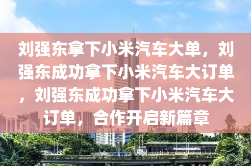 刘强东拿下小米汽车大单，刘强东成功拿下小米汽车大订单，刘强东成功拿下小米汽车大订单，合作开启新篇章