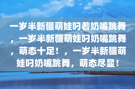 一岁半新疆萌娃叼着奶嘴跳舞，一岁半新疆萌娃叼奶嘴跳舞，萌态十足！，一岁半新疆萌娃叼奶嘴跳舞，萌态尽显！