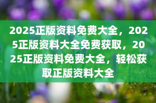 2025正版资料免费大全，2025正版资料大全免费获取，2025正版资料免费大全，轻松获取正版资料大全