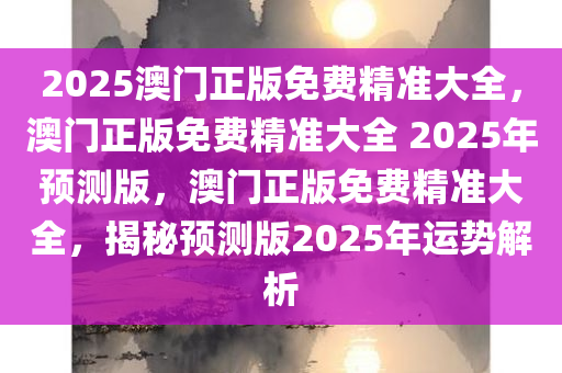 2025澳门正版免费精准大全，澳门正版免费精准大全 2025年预测版，澳门正版免费精准大全，揭秘预测版2025年运势解析