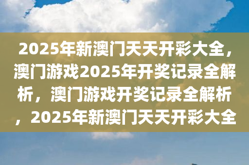 2025年新澳门天天开彩大全，澳门游戏2025年开奖记录全解析，澳门游戏开奖记录全解析，2025年新澳门天天开彩大全