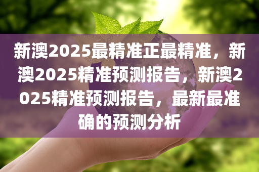 新澳2025最精准正最精准，新澳2025精准预测报告，新澳2025精准预测报告，最新最准确的预测分析