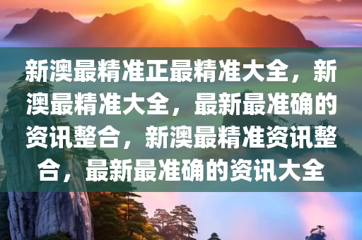 新澳最精准正最精准大全，新澳最精准大全，最新最准确的资讯整合，新澳最精准资讯整合，最新最准确的资讯大全