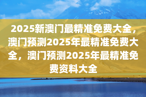 2025新澳门最精准免费大全，澳门预测2025年最精准免费大全，澳门预测2025年最精准免费资料大全