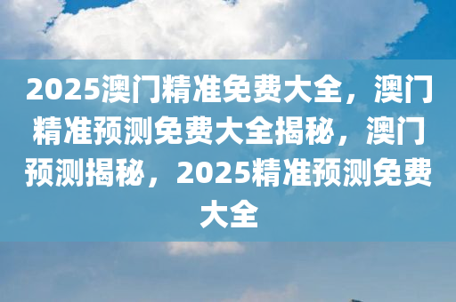 2025澳门精准免费大全，澳门精准预测免费大全揭秘，澳门预测揭秘，2025精准预测免费大全