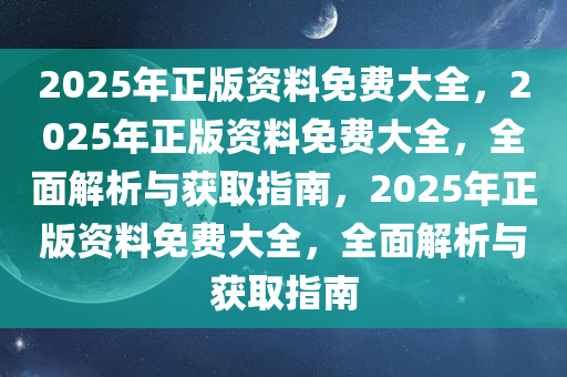 2025年正版资料免费大全，2025年正版资料免费大全，全面解析与获取指南，2025年正版资料免费大全，全面解析与获取指南