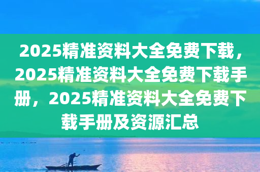 2025精准资料大全免费下载，2025精准资料大全免费下载手册，2025精准资料大全免费下载手册及资源汇总