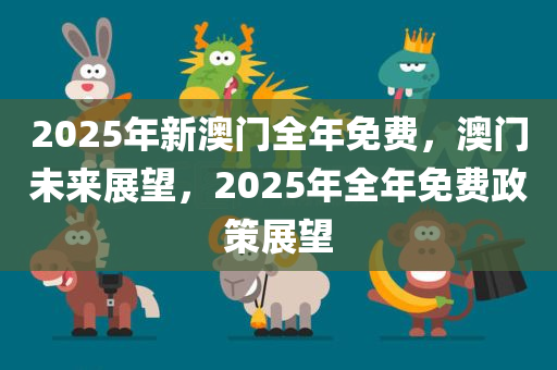 2025年新澳门全年免费，澳门未来展望，2025年全年免费政策展望