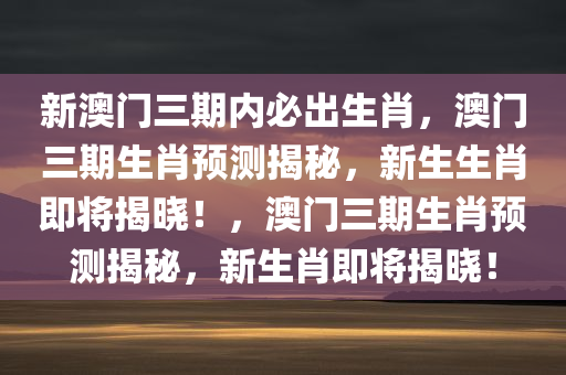 新澳门三期内必出生肖，澳门三期生肖预测揭秘，新生生肖即将揭晓！，澳门三期生肖预测揭秘，新生肖即将揭晓！