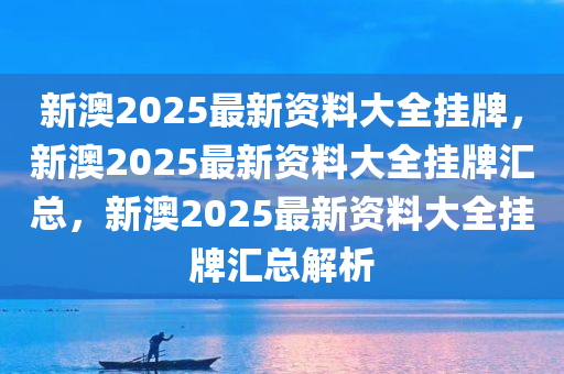 新澳2025最新资料大全挂牌，新澳2025最新资料大全挂牌汇总，新澳2025最新资料大全挂牌汇总解析