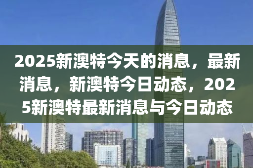 2025新澳特今天的消息，最新消息，新澳特今日动态，2025新澳特最新消息与今日动态