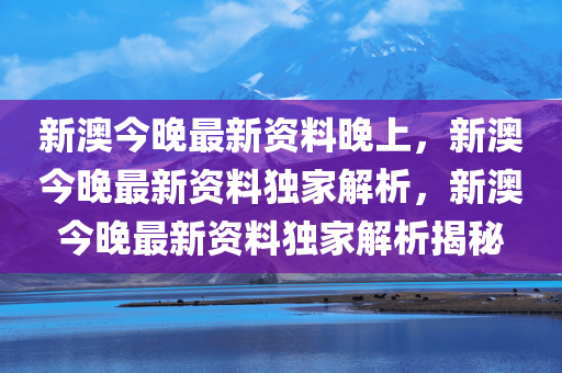 新澳今晚最新资料晚上，新澳今晚最新资料独家解析，新澳今晚最新资料独家解析揭秘