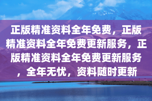 正版精准资料全年免费，正版精准资料全年免费更新服务，正版精准资料全年免费更新服务，全年无忧，资料随时更新