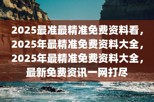 2025最准最精准免费资料看，2025年最精准免费资料大全，2025年最精准免费资料大全，最新免费资讯一网打尽