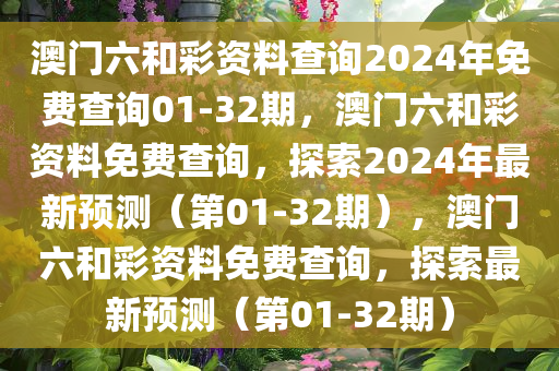 澳门六和彩资料查询2024年免费查询01-32期，澳门六和彩资料免费查询，探索2024年最新预测（第01-32期），澳门六和彩资料免费查询，探索最新预测（第01-32期）