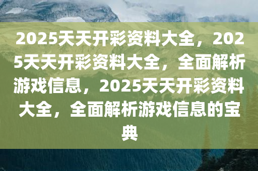 2025天天开彩资料大全，2025天天开彩资料大全，全面解析游戏信息，2025天天开彩资料大全，全面解析游戏信息的宝典