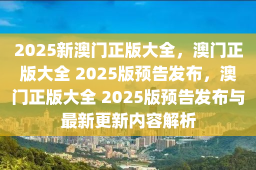 2025新澳门正版大全，澳门正版大全 2025版预告发布，澳门正版大全 2025版预告发布与最新更新内容解析