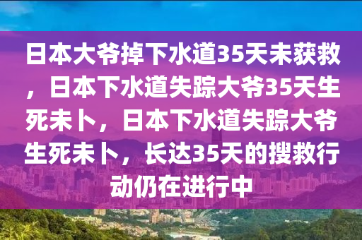 日本大爷掉下水道35天未获救，日本下水道失踪大爷35天生死未卜，日本下水道失踪大爷生死未卜，长达35天的搜救行动仍在进行中