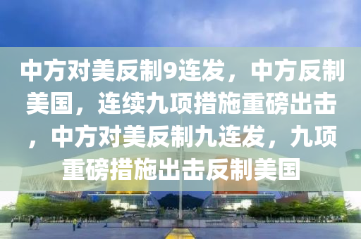 中方对美反制9连发，中方反制美国，连续九项措施重磅出击，中方对美反制九连发，九项重磅措施出击反制美国