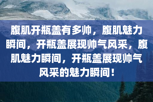 腹肌开瓶盖有多帅，腹肌魅力瞬间，开瓶盖展现帅气风采，腹肌魅力瞬间，开瓶盖展现帅气风采的魅力瞬间！