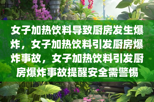 女子加热饮料导致厨房发生爆炸，女子加热饮料引发厨房爆炸事故，女子加热饮料引发厨房爆炸事故提醒安全需警惕