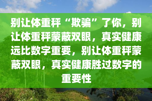 别让体重秤“欺骗”了你，别让体重秤蒙蔽双眼，真实健康远比数字重要，别让体重秤蒙蔽双眼，真实健康胜过数字的重要性