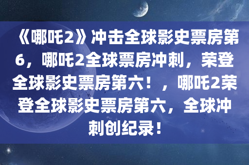 《哪吒2》冲击全球影史票房第6，哪吒2全球票房冲刺，荣登全球影史票房第六！，哪吒2荣登全球影史票房第六，全球冲刺创纪录！