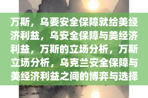 万斯，乌要安全保障就给美经济利益，乌安全保障与美经济利益，万斯的立场分析，万斯立场分析，乌克兰安全保障与美经济利益之间的博弈与选择