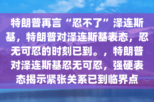 特朗普再言“忍不了”泽连斯基，特朗普对泽连斯基表态，忍无可忍的时刻已到。，特朗普对泽连斯基忍无可忍，强硬表态揭示紧张关系已到临界点