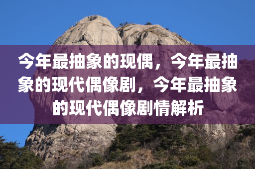 今年最抽象的现偶，今年最抽象的现代偶像剧，今年最抽象的现代偶像剧情解析