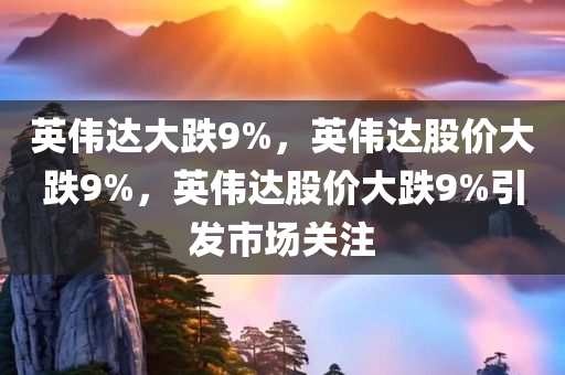 英伟达大跌9%，英伟达股价大跌9%，英伟达股价大跌9%引发市场关注