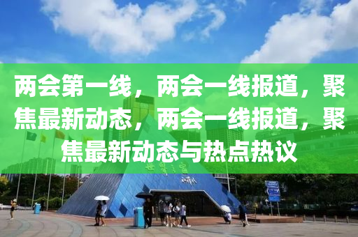 两会第一线，两会一线报道，聚焦最新动态，两会一线报道，聚焦最新动态与热点热议