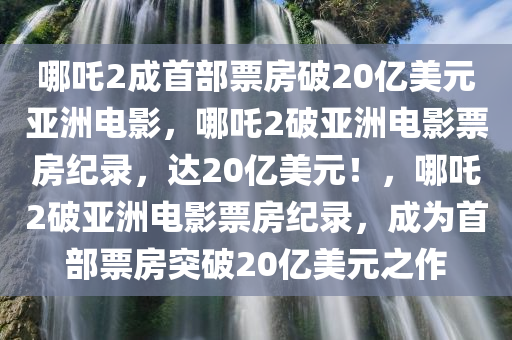 哪吒2成首部票房破20亿美元亚洲电影，哪吒2破亚洲电影票房纪录，达20亿美元！，哪吒2破亚洲电影票房纪录，成为首部票房突破20亿美元之作