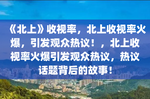 《北上》收视率，北上收视率火爆，引发观众热议！，北上收视率火爆引发观众热议，热议话题背后的故事！