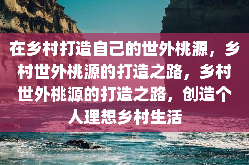 在乡村打造自己的世外桃源，乡村世外桃源的打造之路，乡村世外桃源的打造之路，创造个人理想乡村生活