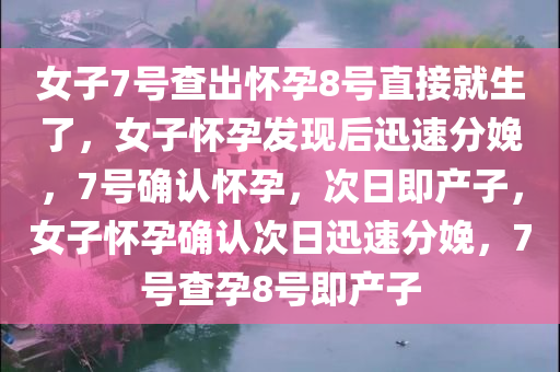 女子7号查出怀孕8号直接就生了，女子怀孕发现后迅速分娩，7号确认怀孕，次日即产子，女子怀孕确认次日迅速分娩，7号查孕8号即产子