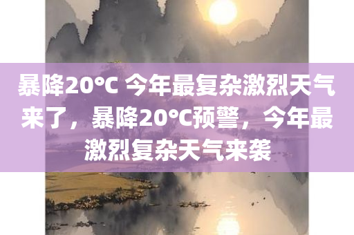 暴降20℃ 今年最复杂激烈天气来了，暴降20℃预警，今年最激烈复杂天气来袭